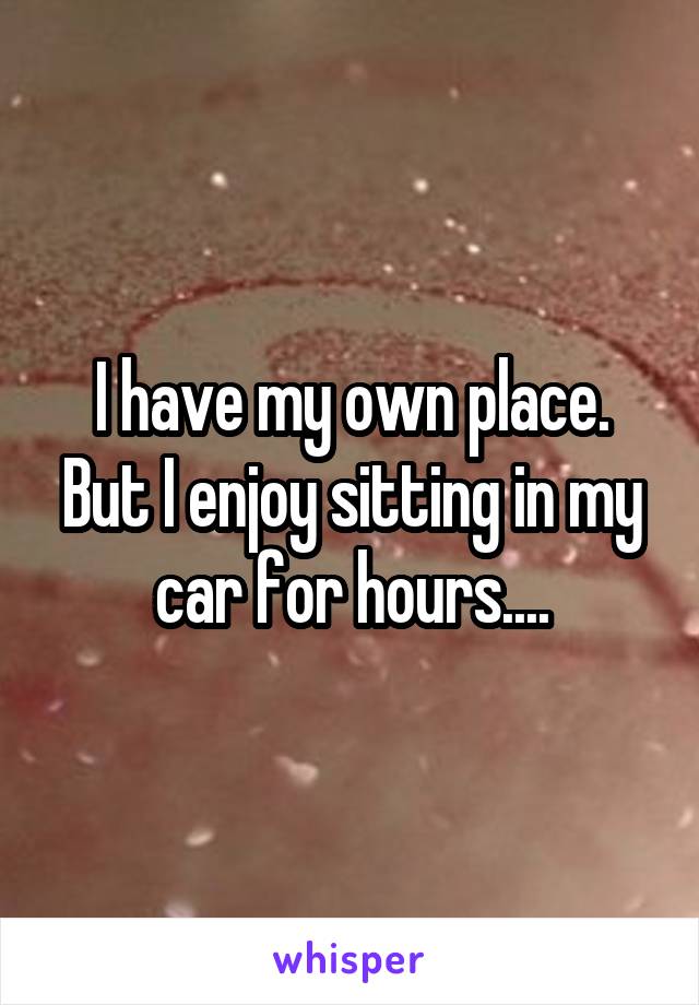 I have my own place. But I enjoy sitting in my car for hours....