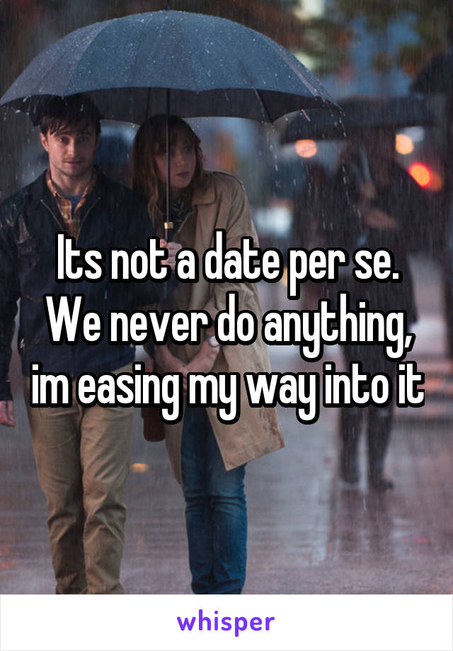 Its not a date per se. We never do anything, im easing my way into it