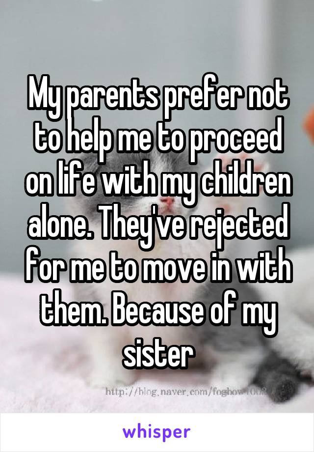 My parents prefer not to help me to proceed on life with my children alone. They've rejected for me to move in with them. Because of my sister