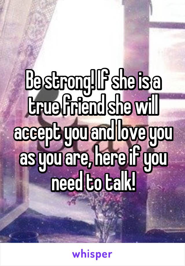 Be strong! If she is a true friend she will accept you and love you as you are, here if you need to talk!