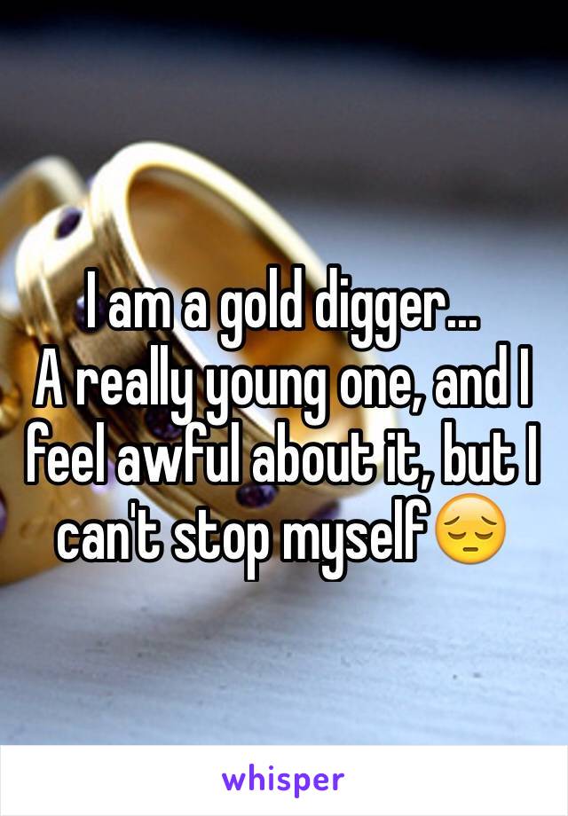 I am a gold digger...
A really young one, and I feel awful about it, but I can't stop myself😔