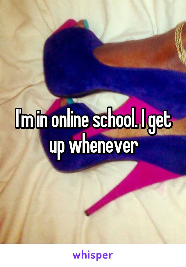 I'm in online school. I get up whenever