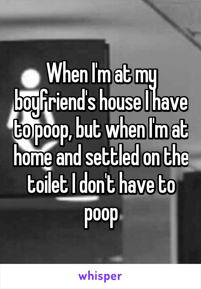 When I'm at my boyfriend's house I have to poop, but when I'm at home and settled on the toilet I don't have to poop