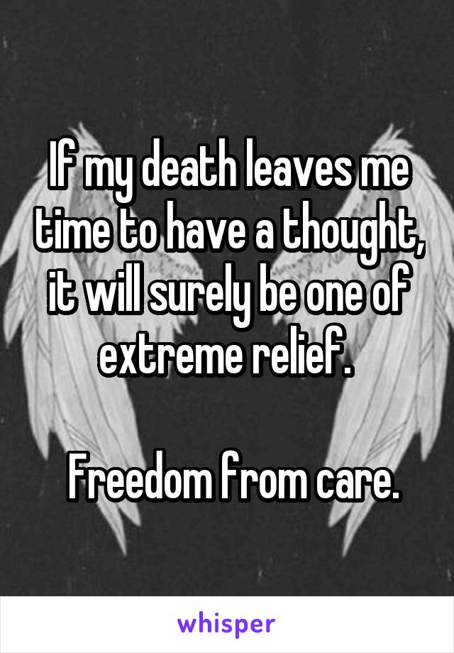 If my death leaves me time to have a thought, it will surely be one of extreme relief. 

 Freedom from care.