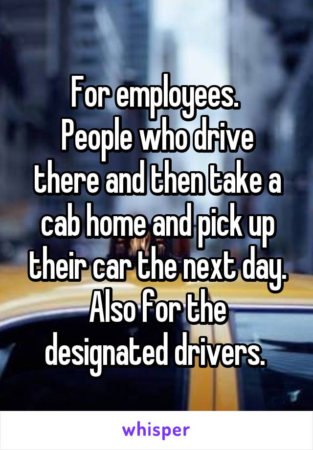 For employees. 
People who drive there and then take a cab home and pick up their car the next day.
Also for the designated drivers. 