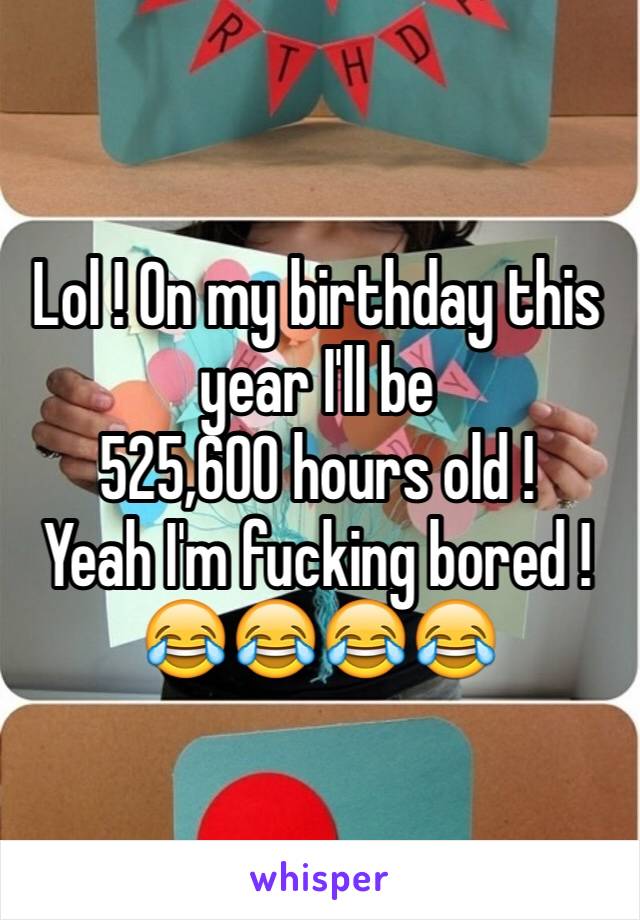 Lol ! On my birthday this year I'll be 
525,600 hours old !
Yeah I'm fucking bored ! 😂😂😂😂