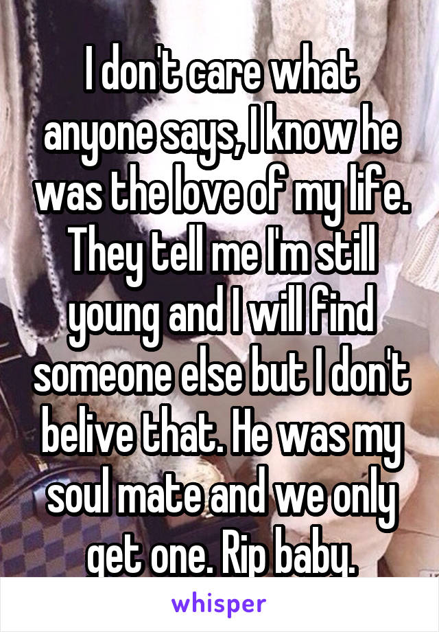 I don't care what anyone says, I know he was the love of my life. They tell me I'm still young and I will find someone else but I don't belive that. He was my soul mate and we only get one. Rip baby.