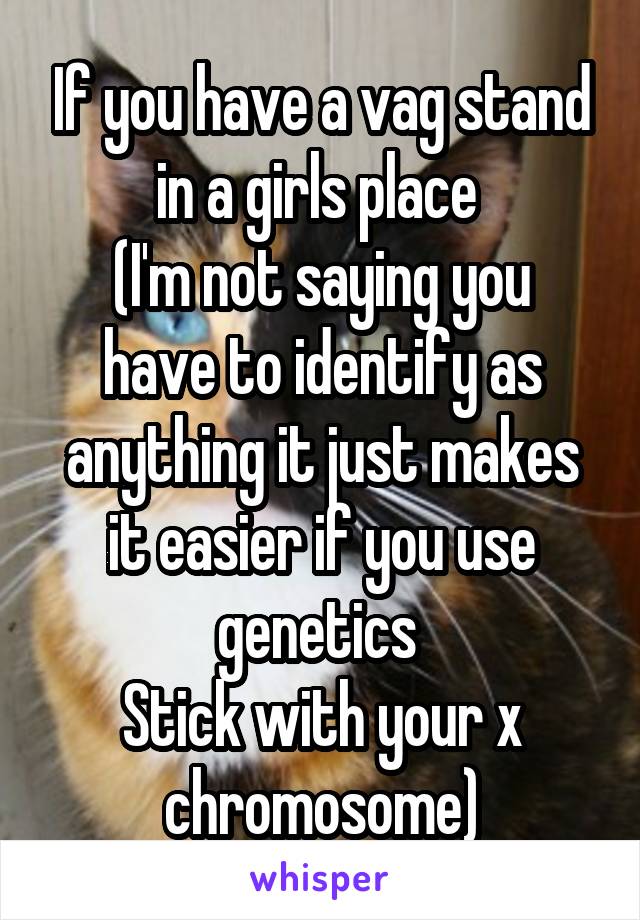 If you have a vag stand in a girls place 
(I'm not saying you have to identify as anything it just makes it easier if you use genetics 
Stick with your x chromosome)