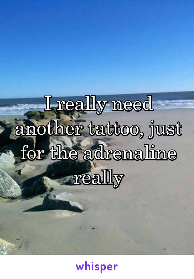 I really need another tattoo, just for the adrenaline really