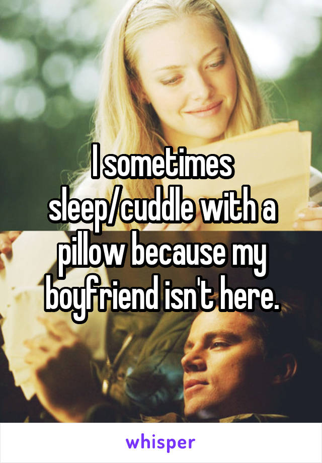 I sometimes sleep/cuddle with a pillow because my boyfriend isn't here.