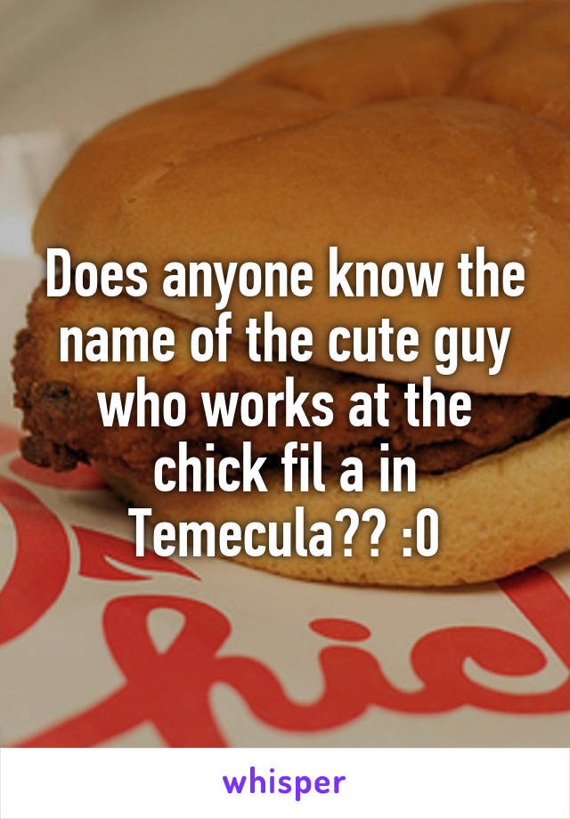 Does anyone know the name of the cute guy who works at the chick fil a in Temecula?? :0