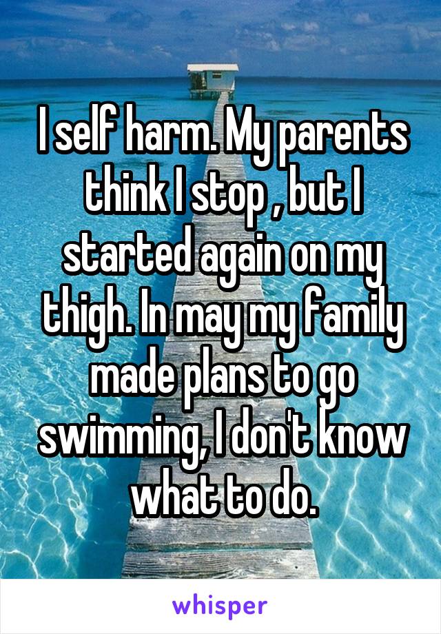 I self harm. My parents think I stop , but I started again on my thigh. In may my family made plans to go swimming, I don't know what to do.