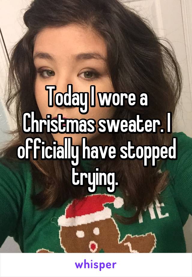 Today I wore a Christmas sweater. I officially have stopped trying. 