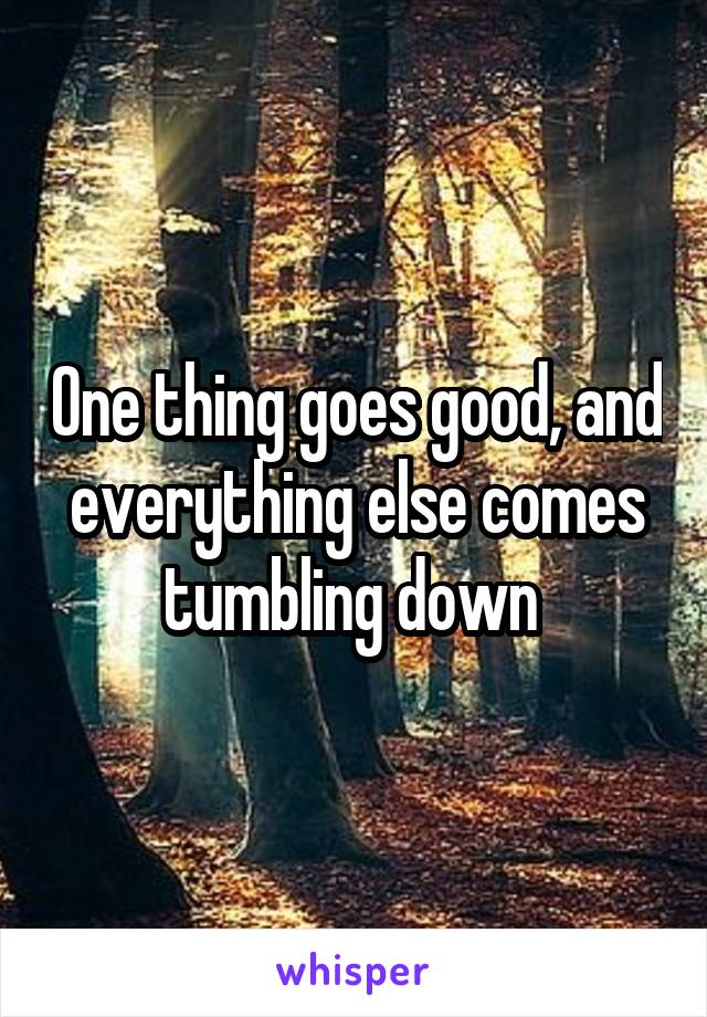 One thing goes good, and everything else comes
tumbling down 