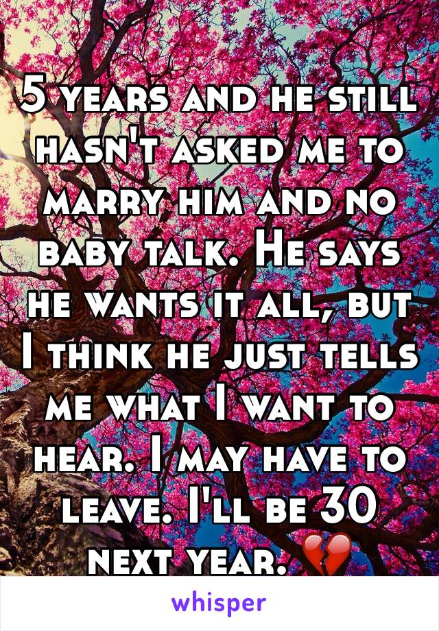 5 years and he still hasn't asked me to marry him and no baby talk. He says he wants it all, but I think he just tells me what I want to hear. I may have to leave. I'll be 30 next year. 💔