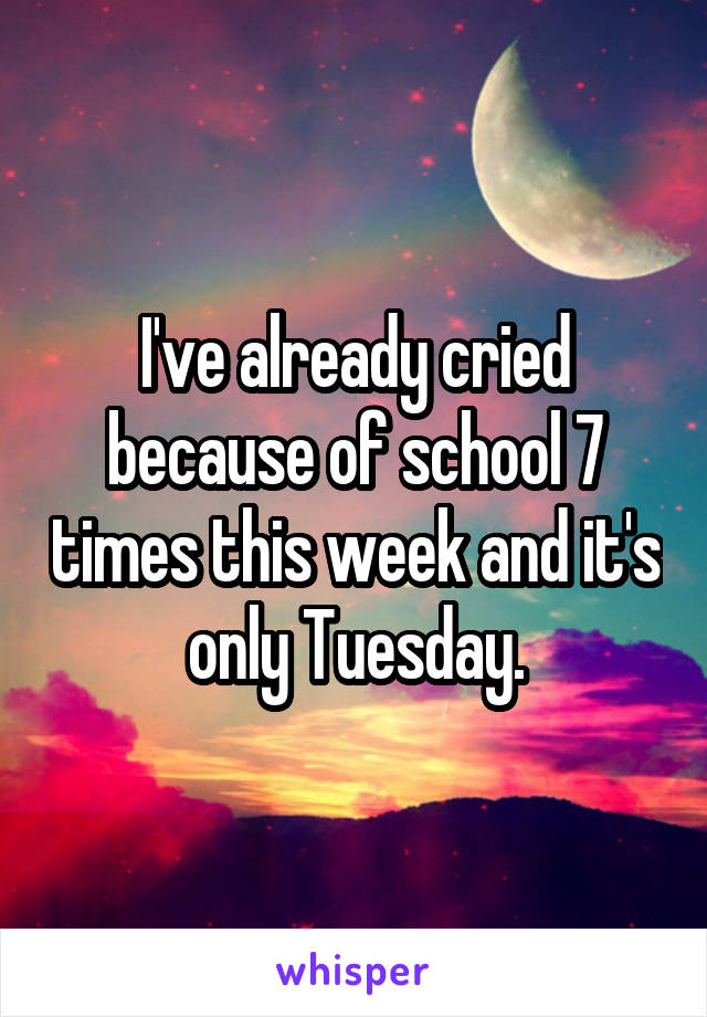 I've already cried because of school 7 times this week and it's only Tuesday.