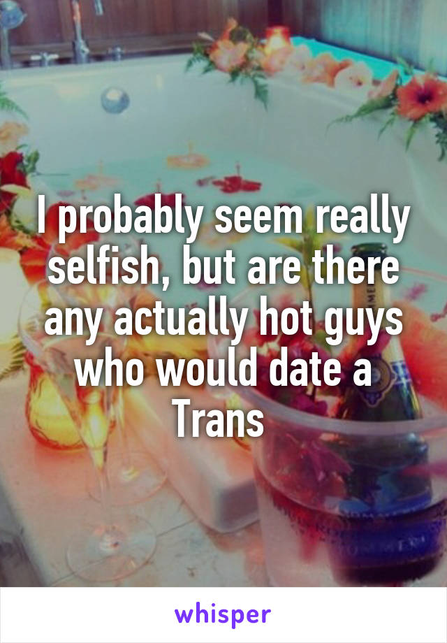 I probably seem really selfish, but are there any actually hot guys who would date a Trans 