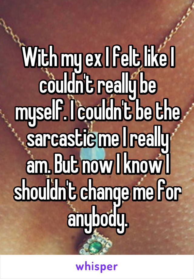 With my ex I felt like I couldn't really be myself. I couldn't be the sarcastic me I really am. But now I know I shouldn't change me for anybody.