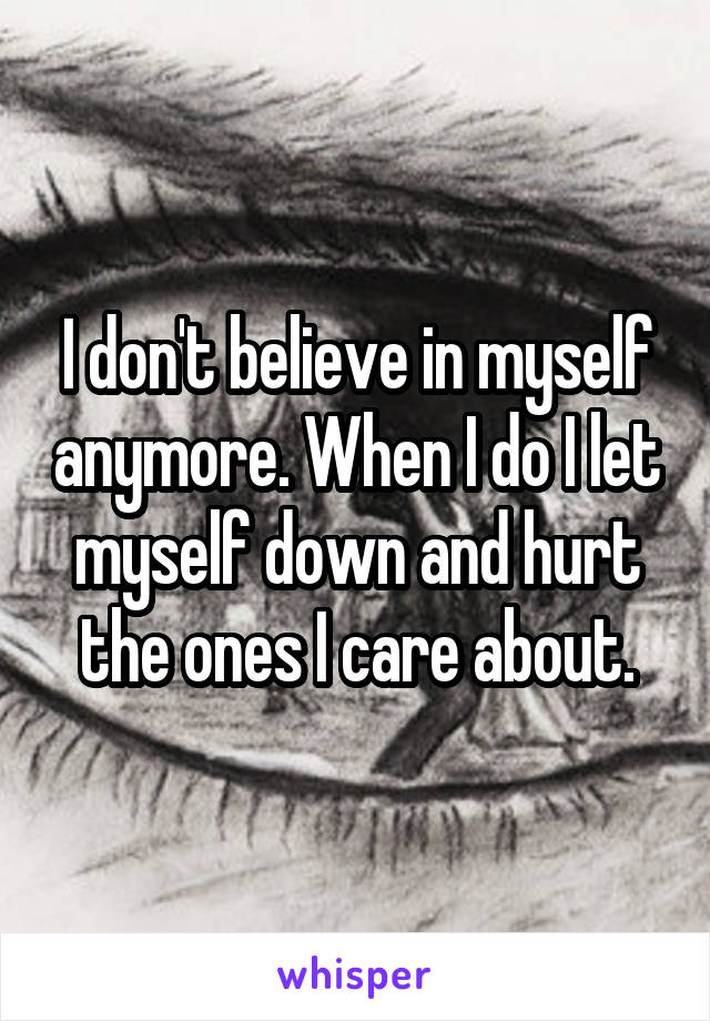 I don't believe in myself anymore. When I do I let myself down and hurt the ones I care about.