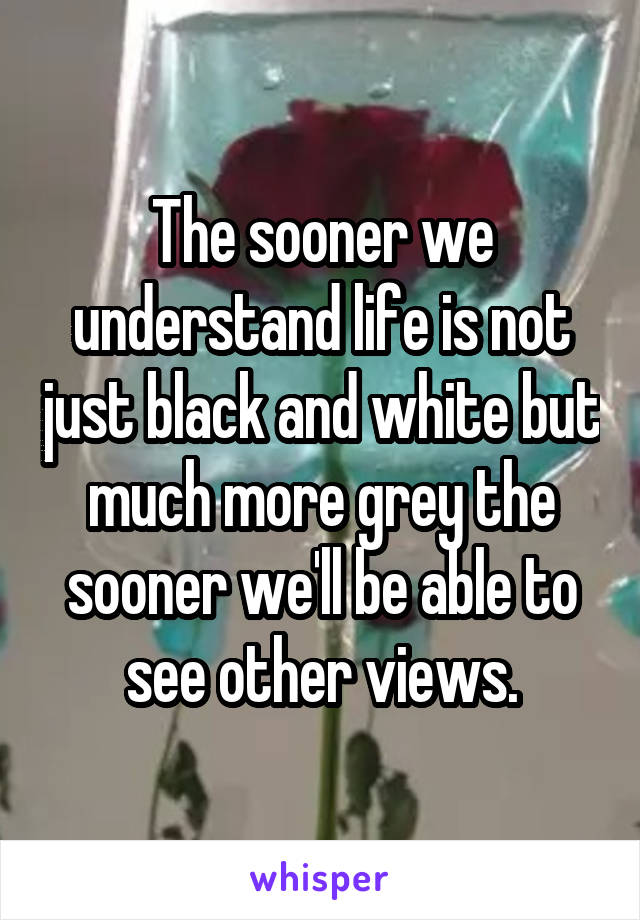 The sooner we understand life is not just black and white but much more grey the sooner we'll be able to see other views.