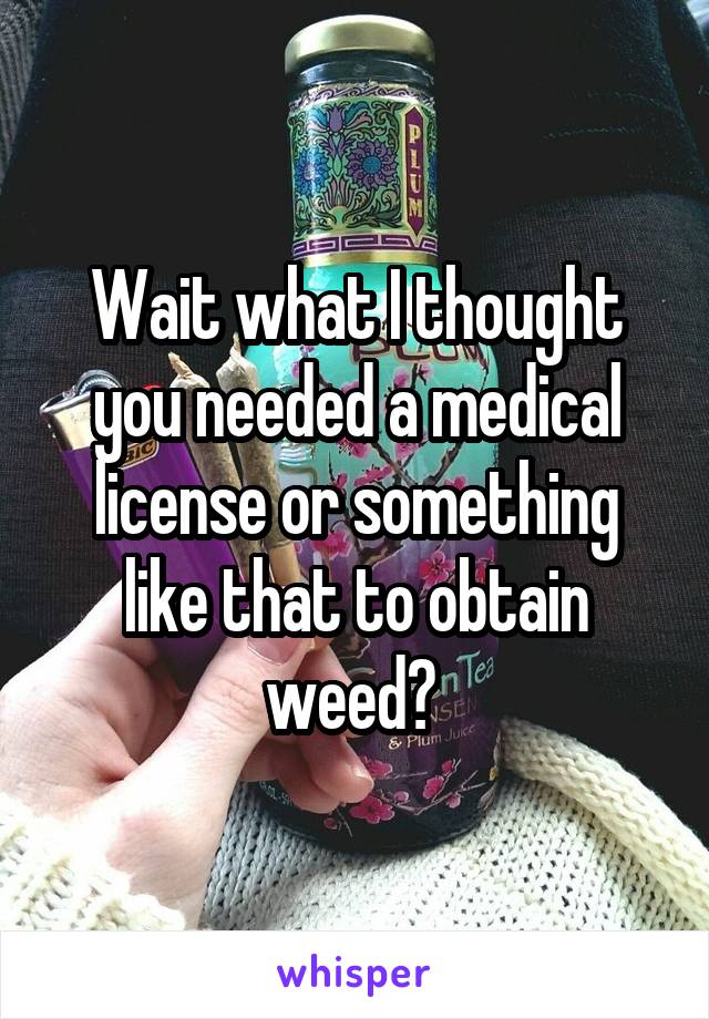 Wait what I thought you needed a medical license or something like that to obtain weed? 