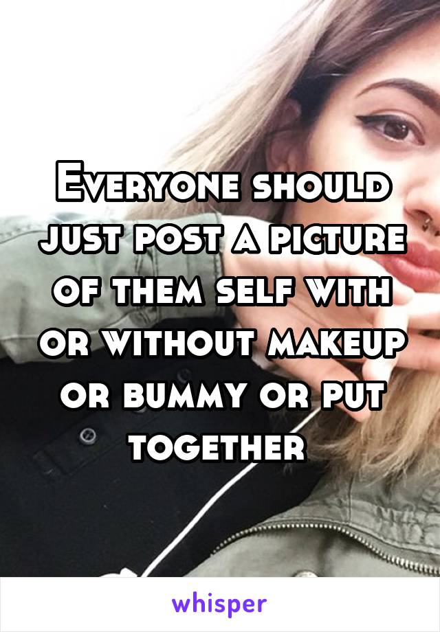 Everyone should just post a picture of them self with or without makeup or bummy or put together 