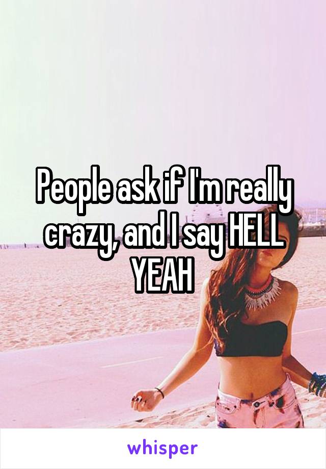 People ask if I'm really crazy, and I say HELL YEAH 