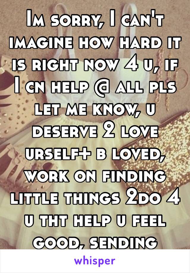 Im sorry, I can't imagine how hard it is right now 4 u, if I cn help @ all pls let me know, u deserve 2 love urself+ b loved, work on finding little things 2do 4 u tht help u feel good, sending love❤️