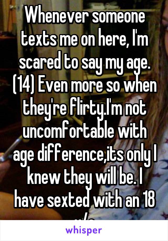 Whenever someone texts me on here, I'm scared to say my age. (14) Even more so when they're flirty.I'm not uncomfortable with age difference,its only I knew they will be. I have sexted with an 18 y/o