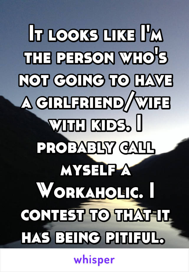 It looks like I'm the person who's not going to have a girlfriend/wife with kids. I probably call myself a Workaholic. I contest to that it has being pitiful. 