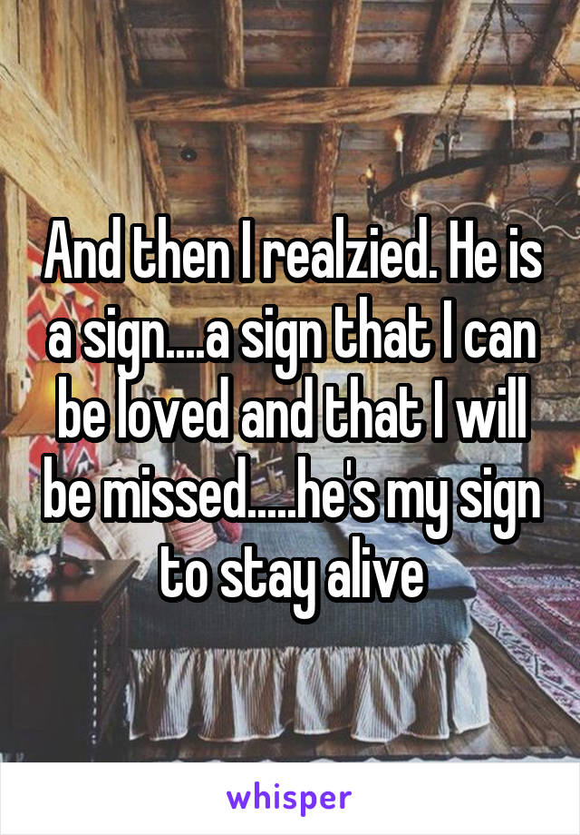 And then I realzied. He is a sign....a sign that I can be loved and that I will be missed.....he's my sign to stay alive