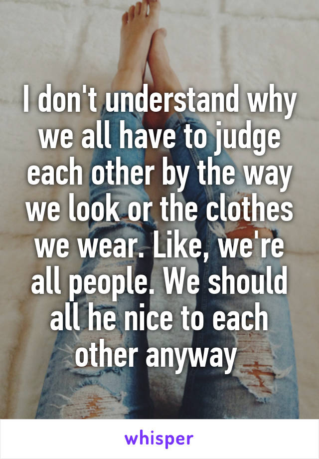 I don't understand why we all have to judge each other by the way we look or the clothes we wear. Like, we're all people. We should all he nice to each other anyway 