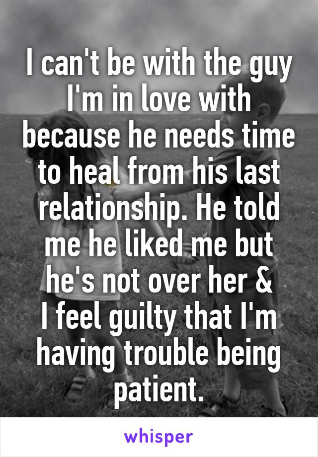 I can't be with the guy I'm in love with because he needs time to heal from his last relationship. He told me he liked me but he's not over her &
I feel guilty that I'm having trouble being patient.