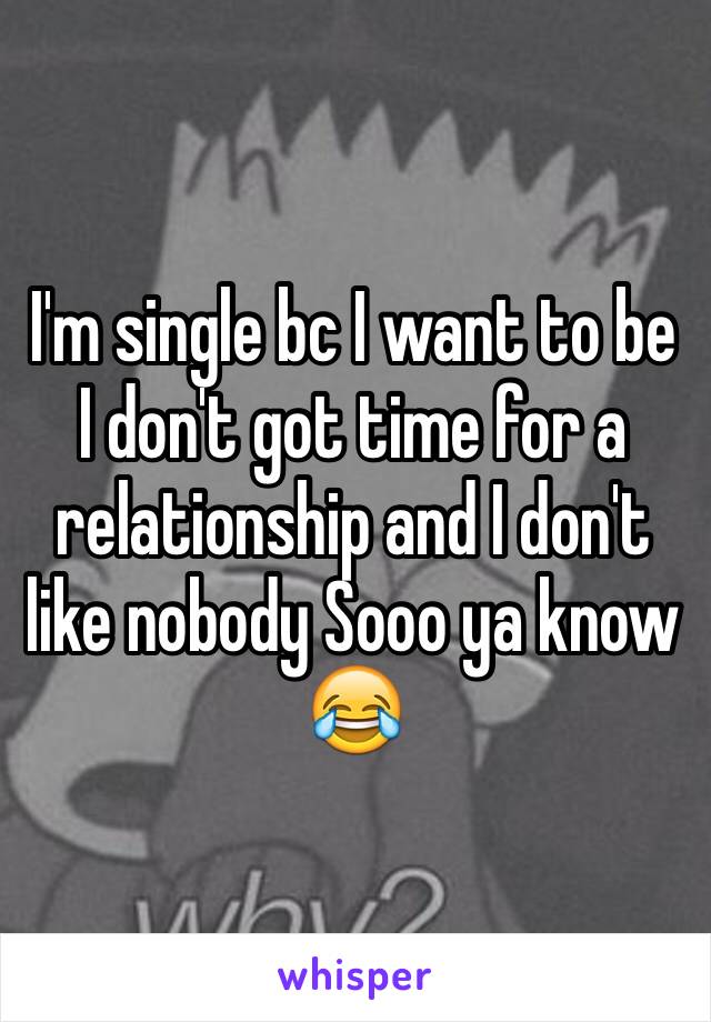 I'm single bc I want to be I don't got time for a relationship and I don't like nobody Sooo ya know 😂