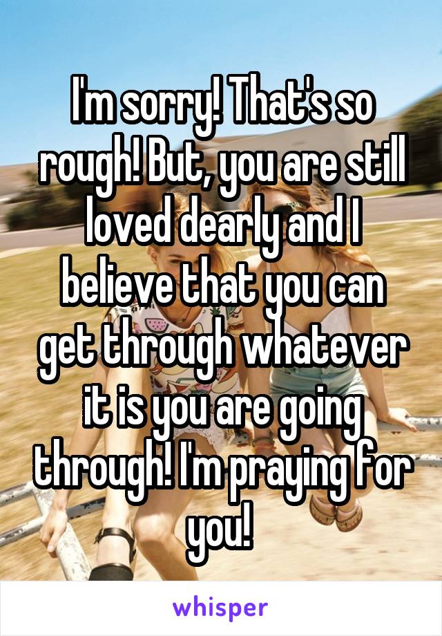 I'm sorry! That's so rough! But, you are still loved dearly and I believe that you can get through whatever it is you are going through! I'm praying for you! 