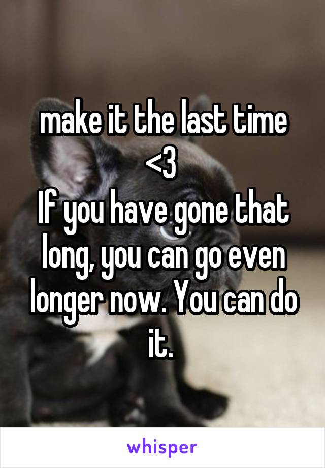 make it the last time <3 
If you have gone that long, you can go even longer now. You can do it. 