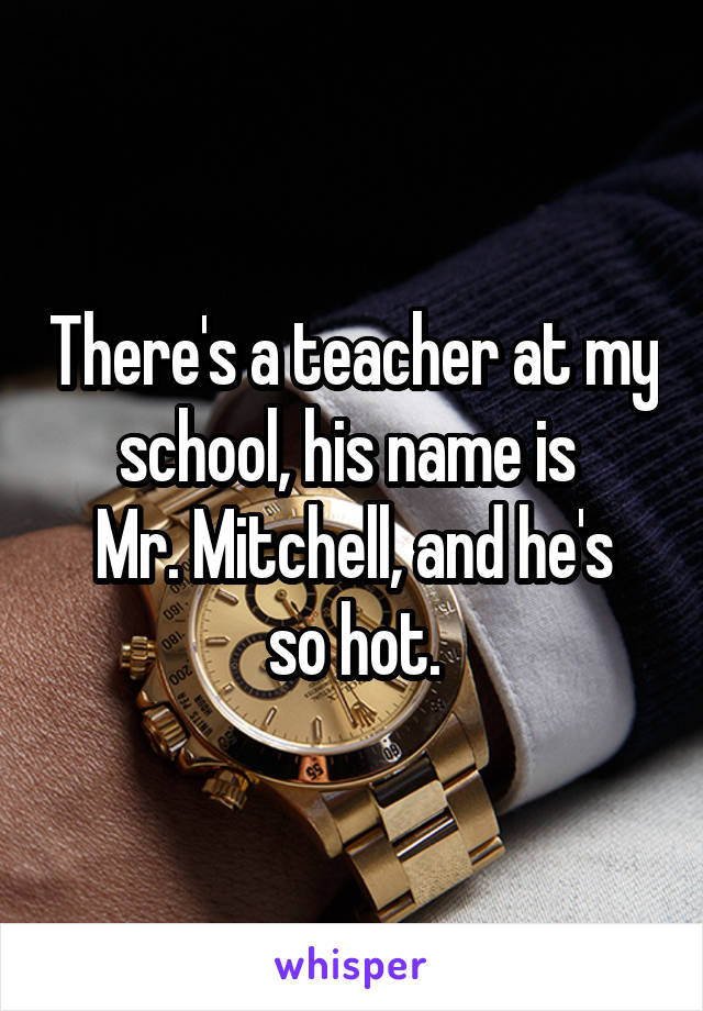 There's a teacher at my school, his name is 
Mr. Mitchell, and he's so hot.