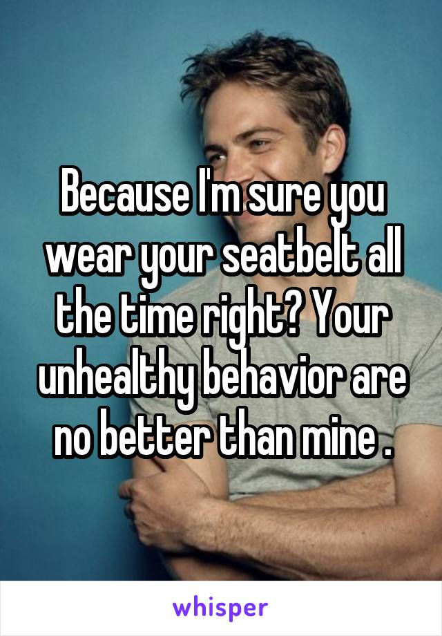 Because I'm sure you wear your seatbelt all the time right? Your unhealthy behavior are no better than mine .