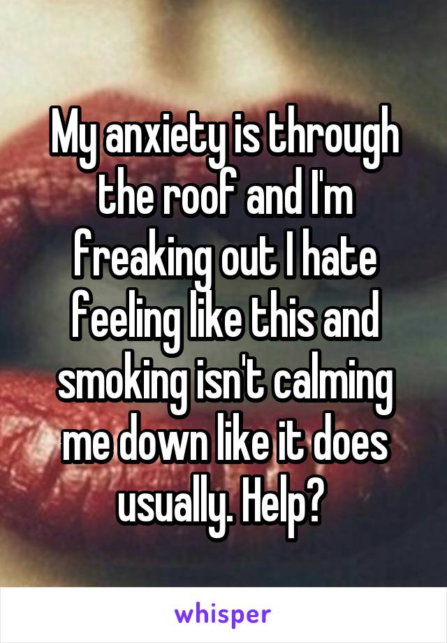 My anxiety is through the roof and I'm freaking out I hate feeling like this and smoking isn't calming me down like it does usually. Help? 