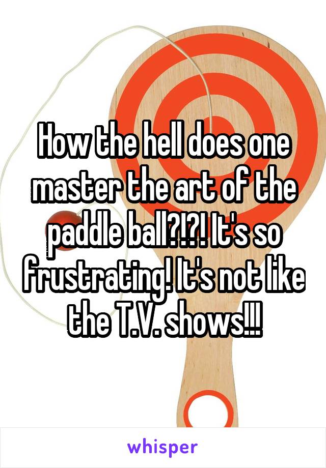 How the hell does one master the art of the paddle ball?!?! It's so frustrating! It's not like the T.V. shows!!!