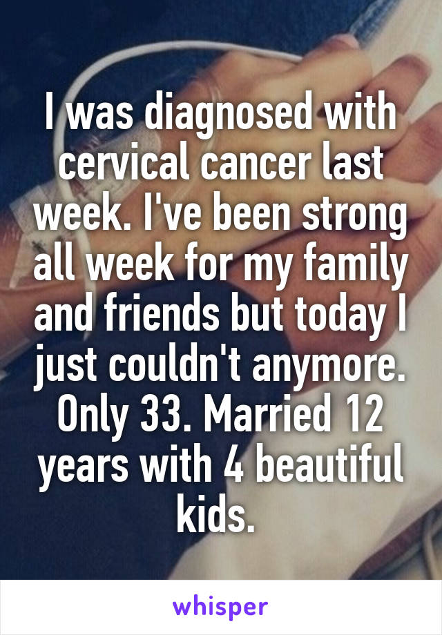 I was diagnosed with cervical cancer last week. I've been strong all week for my family and friends but today I just couldn't anymore. Only 33. Married 12 years with 4 beautiful kids. 