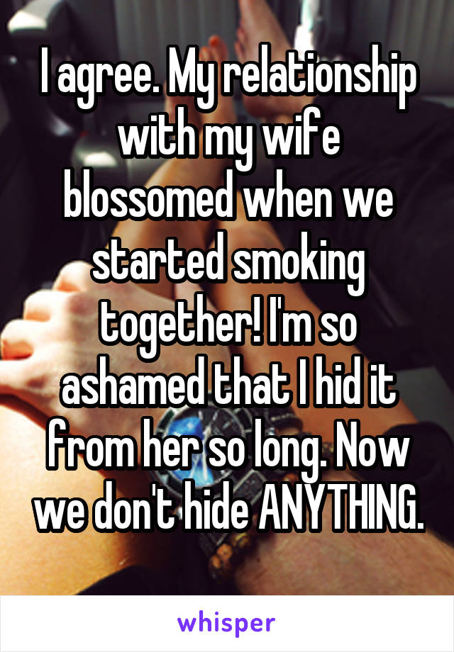 I agree. My relationship with my wife blossomed when we started smoking together! I'm so ashamed that I hid it from her so long. Now we don't hide ANYTHING. 