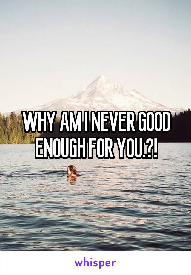 WHY AM I NEVER GOOD ENOUGH FOR YOU.?!