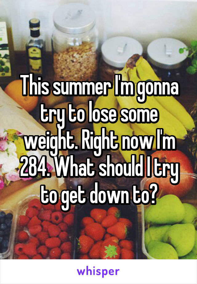 This summer I'm gonna try to lose some weight. Right now I'm 284. What should I try to get down to?