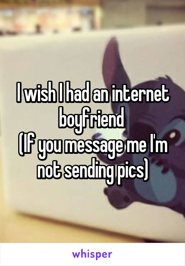 I wish I had an internet boyfriend 
(If you message me I'm not sending pics)