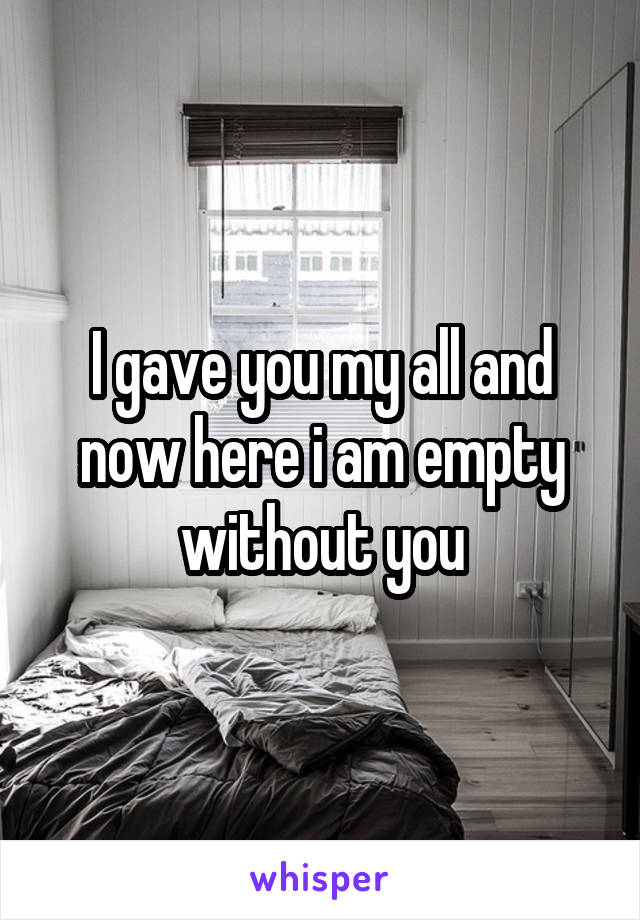 I gave you my all and now here i am empty without you