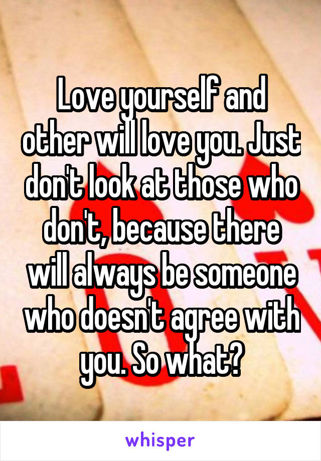 Love yourself and other will love you. Just don't look at those who don't, because there will always be someone who doesn't agree with you. So what?