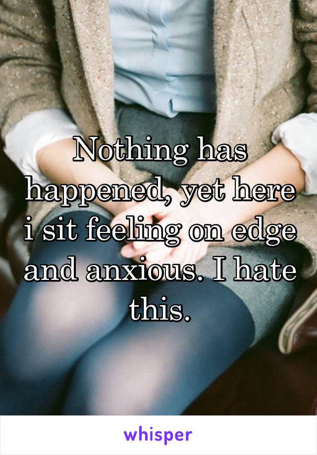 Nothing has happened, yet here i sit feeling on edge and anxious. I hate this.