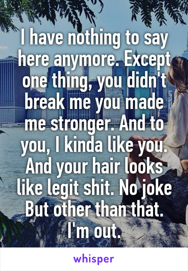 I have nothing to say here anymore. Except one thing, you didn't break me you made me stronger. And to you, I kinda like you. And your hair looks like legit shit. No joke But other than that. I'm out.