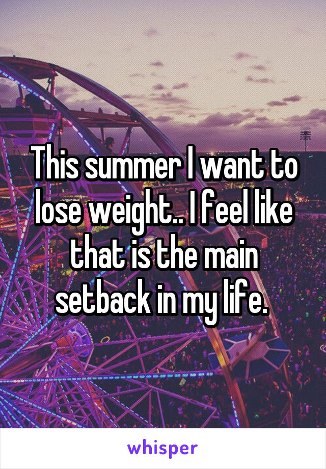 This summer I want to lose weight.. I feel like that is the main setback in my life. 